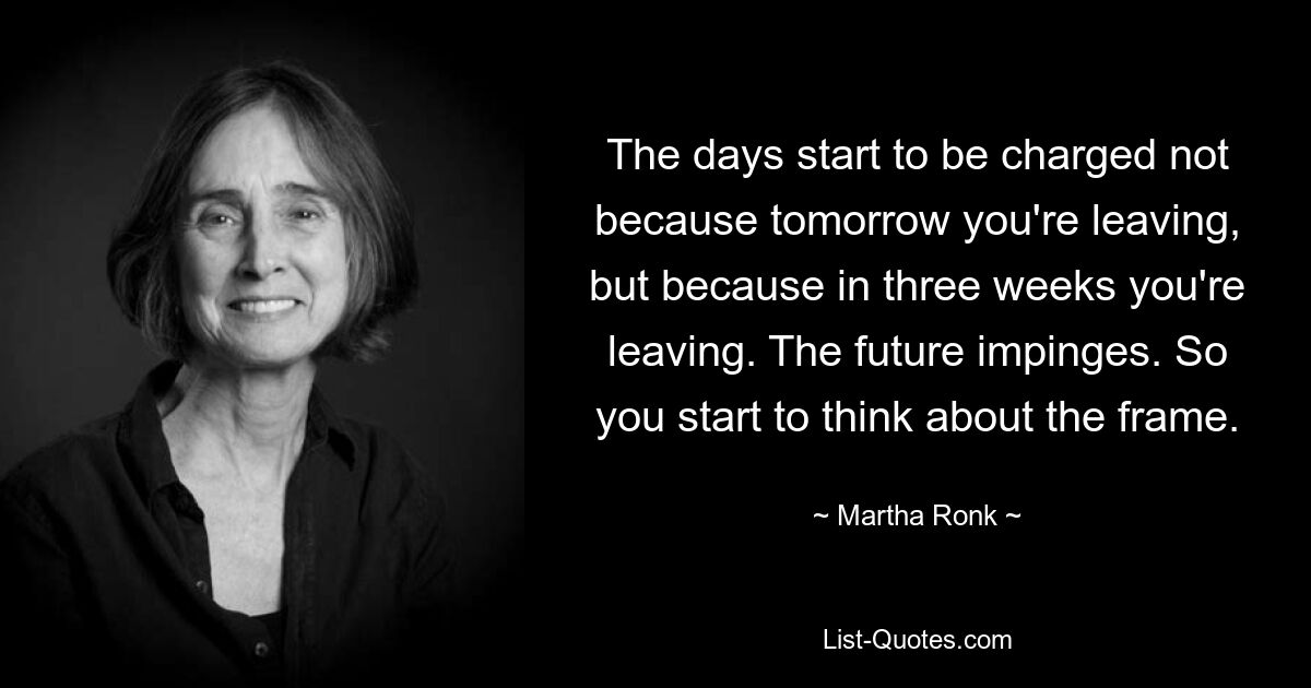 The days start to be charged not because tomorrow you're leaving, but because in three weeks you're leaving. The future impinges. So you start to think about the frame. — © Martha Ronk