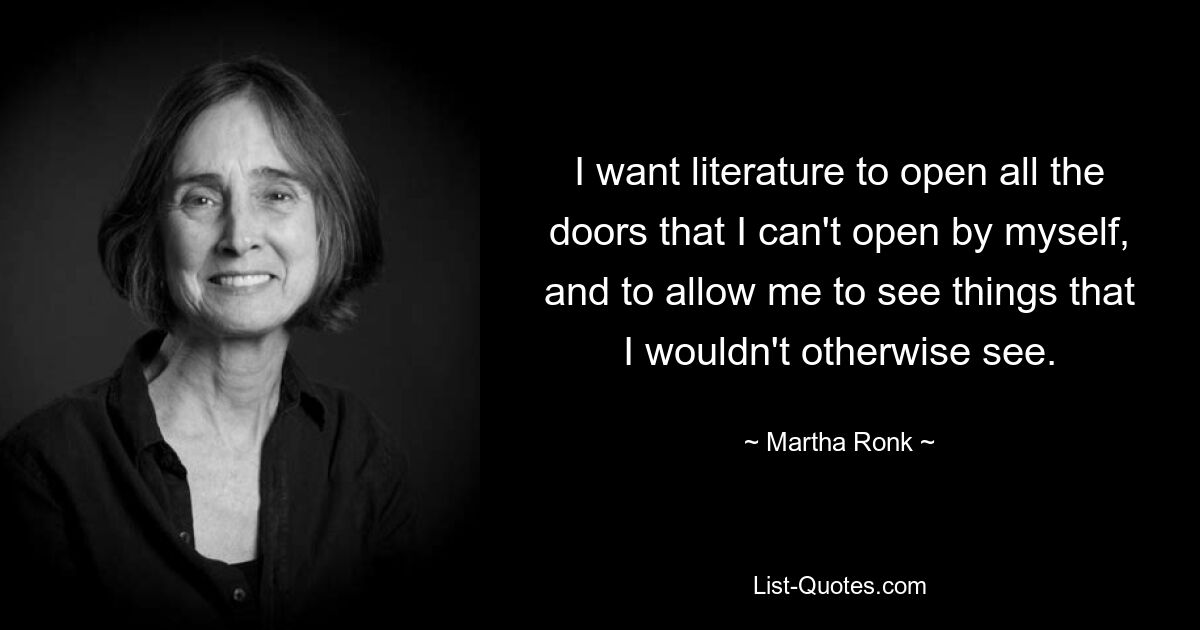 I want literature to open all the doors that I can't open by myself, and to allow me to see things that I wouldn't otherwise see. — © Martha Ronk