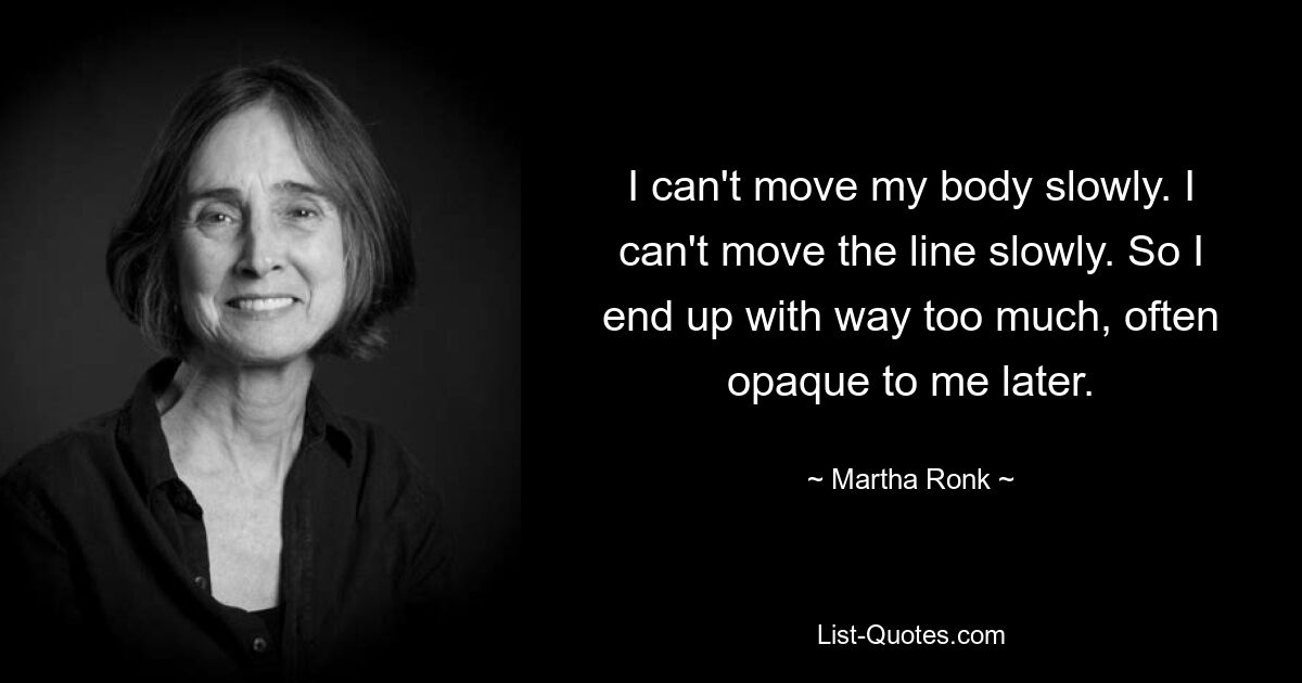 I can't move my body slowly. I can't move the line slowly. So I end up with way too much, often opaque to me later. — © Martha Ronk