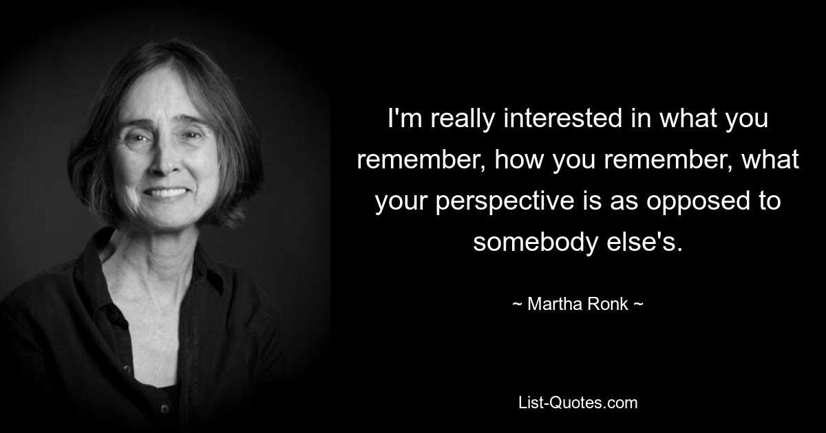 I'm really interested in what you remember, how you remember, what your perspective is as opposed to somebody else's. — © Martha Ronk