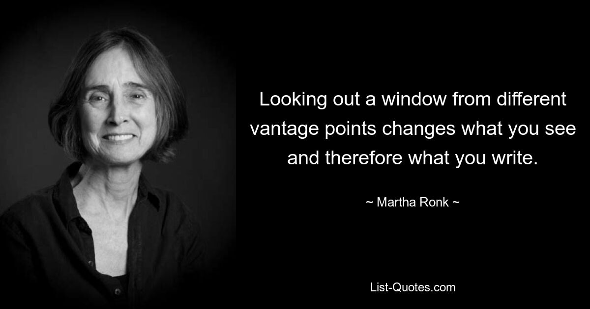 Looking out a window from different vantage points changes what you see and therefore what you write. — © Martha Ronk