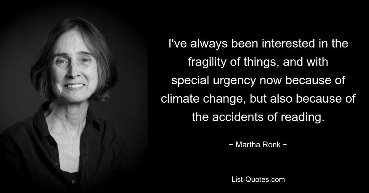 I've always been interested in the fragility of things, and with special urgency now because of climate change, but also because of the accidents of reading. — © Martha Ronk