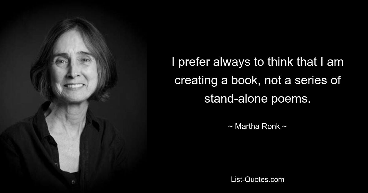 I prefer always to think that I am creating a book, not a series of stand-alone poems. — © Martha Ronk