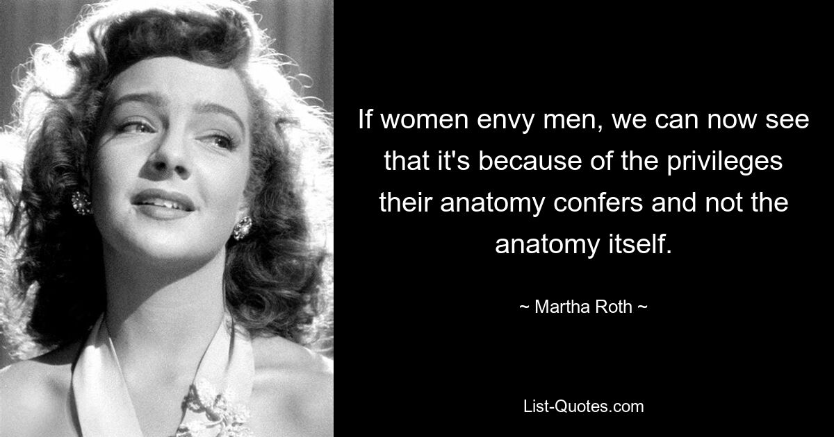 If women envy men, we can now see that it's because of the privileges their anatomy confers and not the anatomy itself. — © Martha Roth