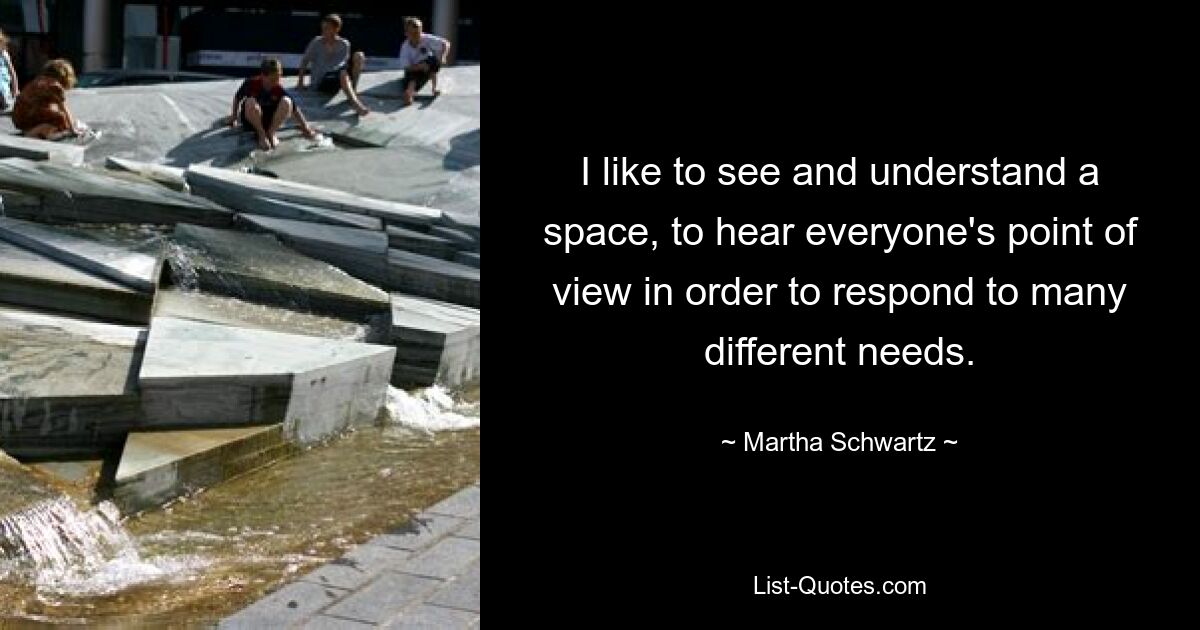 I like to see and understand a space, to hear everyone's point of view in order to respond to many different needs. — © Martha Schwartz