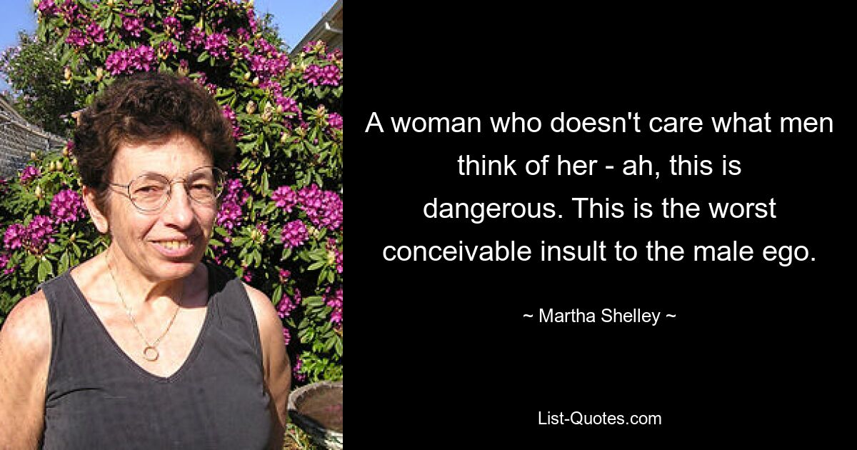 A woman who doesn't care what men think of her - ah, this is dangerous. This is the worst conceivable insult to the male ego. — © Martha Shelley