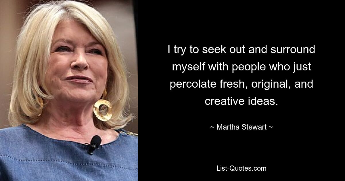 I try to seek out and surround myself with people who just percolate fresh, original, and creative ideas. — © Martha Stewart