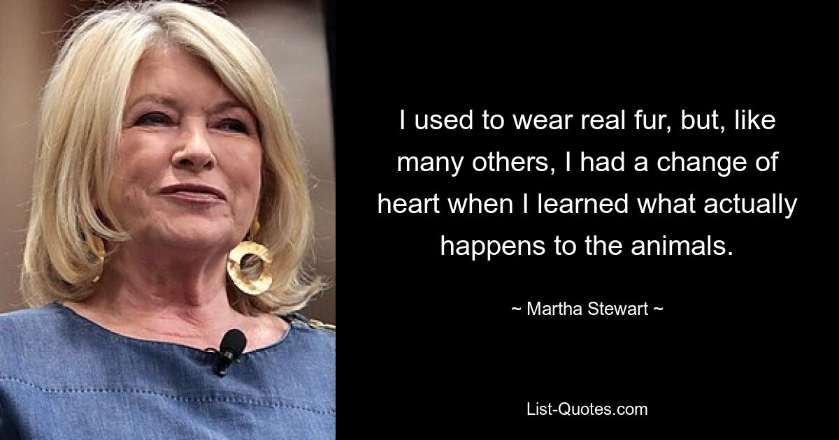 I used to wear real fur, but, like many others, I had a change of heart when I learned what actually happens to the animals. — © Martha Stewart