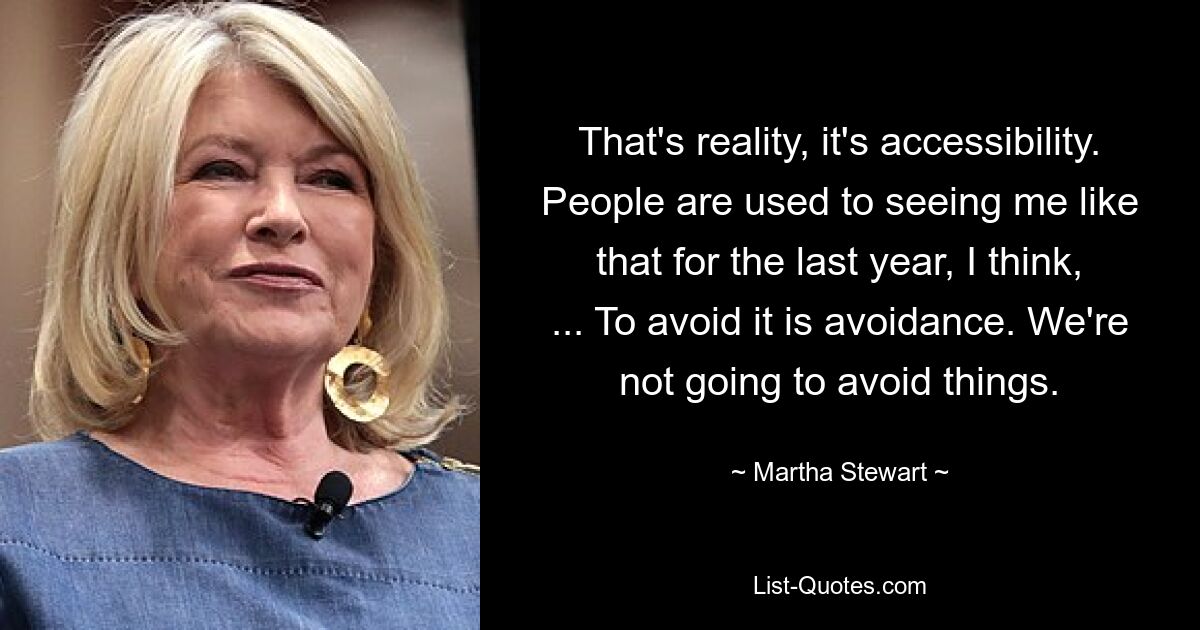 That's reality, it's accessibility. People are used to seeing me like that for the last year, I think, ... To avoid it is avoidance. We're not going to avoid things. — © Martha Stewart