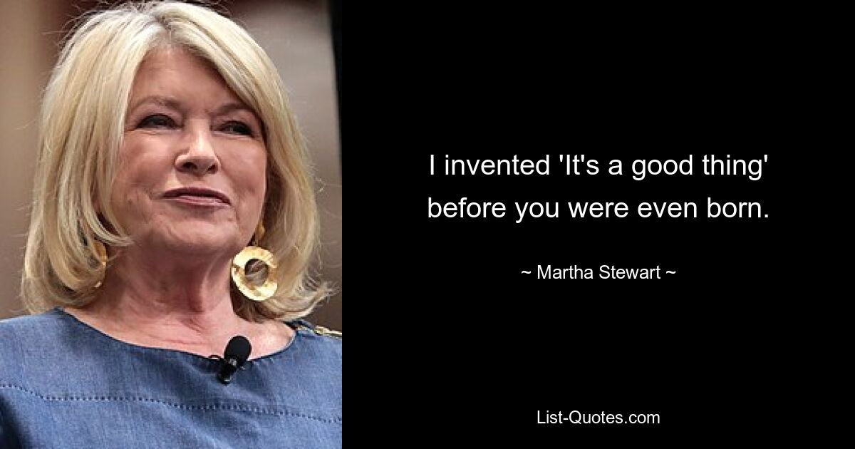 I invented 'It's a good thing' before you were even born. — © Martha Stewart