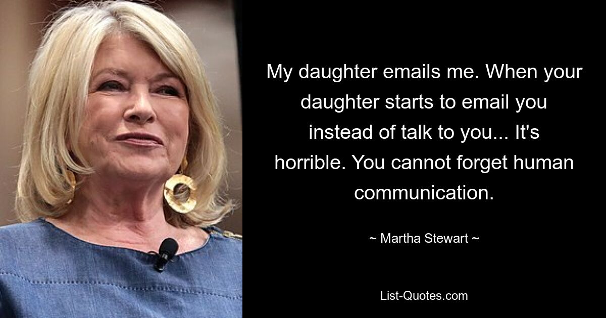 My daughter emails me. When your daughter starts to email you instead of talk to you... It's horrible. You cannot forget human communication. — © Martha Stewart