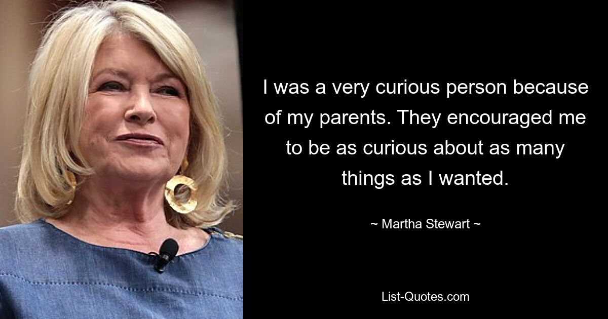 I was a very curious person because of my parents. They encouraged me to be as curious about as many things as I wanted. — © Martha Stewart