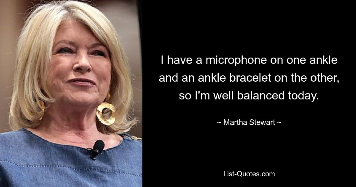 I have a microphone on one ankle and an ankle bracelet on the other, so I'm well balanced today. — © Martha Stewart