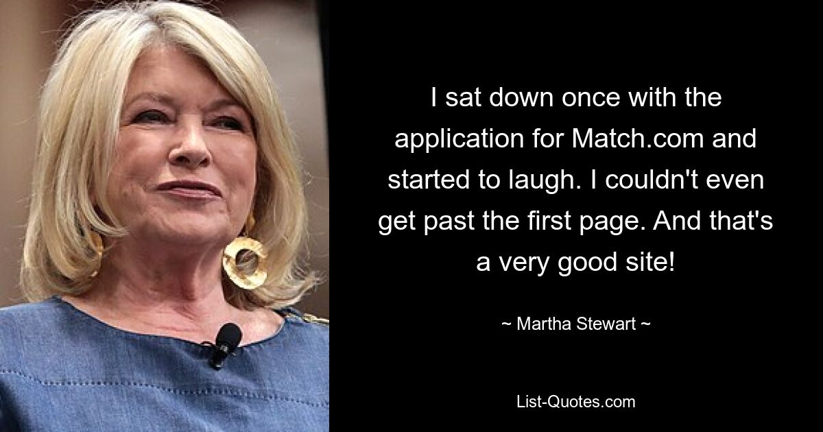 I sat down once with the application for Match.com and started to laugh. I couldn't even get past the first page. And that's a very good site! — © Martha Stewart