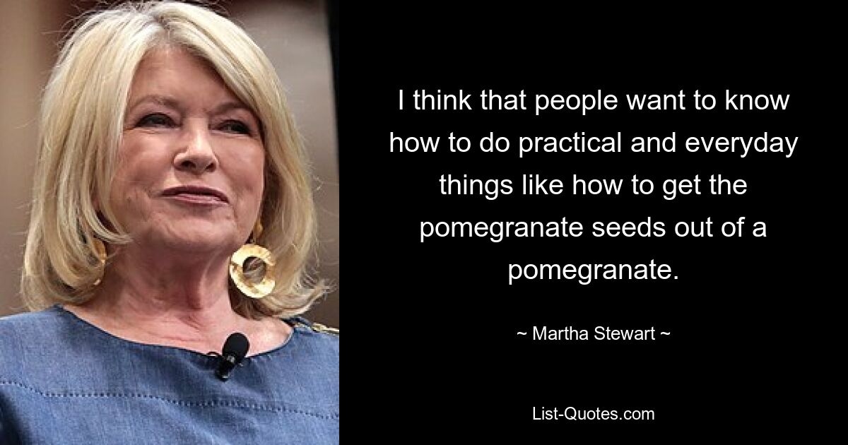 I think that people want to know how to do practical and everyday things like how to get the pomegranate seeds out of a pomegranate. — © Martha Stewart