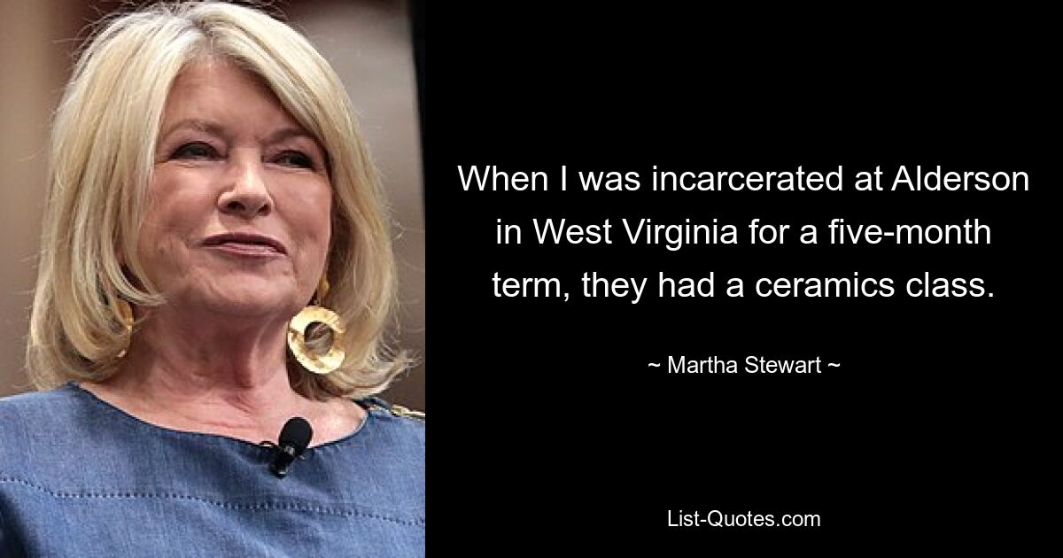 When I was incarcerated at Alderson in West Virginia for a five-month term, they had a ceramics class. — © Martha Stewart