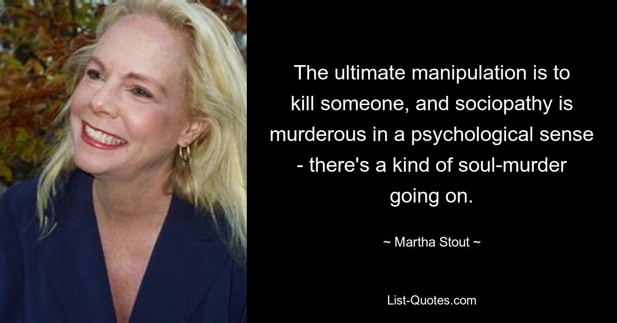 The ultimate manipulation is to kill someone, and sociopathy is murderous in a psychological sense - there's a kind of soul-murder going on. — © Martha Stout