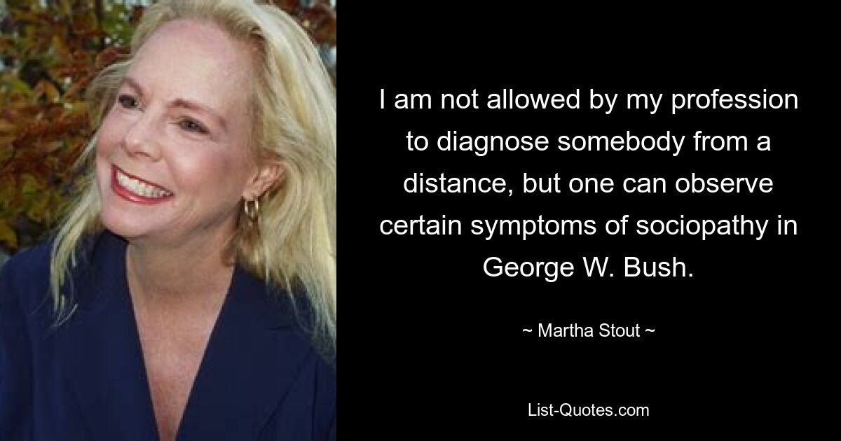 I am not allowed by my profession to diagnose somebody from a distance, but one can observe certain symptoms of sociopathy in George W. Bush. — © Martha Stout