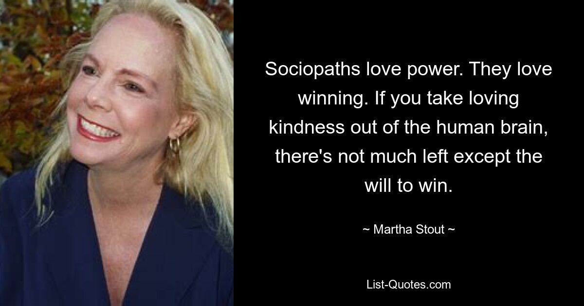 Sociopaths love power. They love winning. If you take loving kindness out of the human brain, there's not much left except the will to win. — © Martha Stout