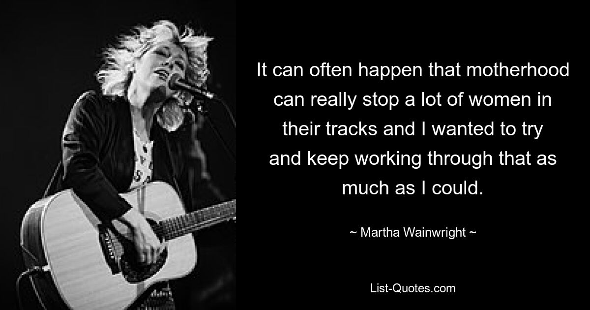 It can often happen that motherhood can really stop a lot of women in their tracks and I wanted to try and keep working through that as much as I could. — © Martha Wainwright