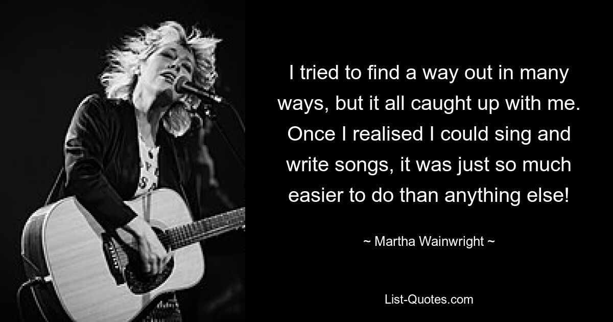 I tried to find a way out in many ways, but it all caught up with me. Once I realised I could sing and write songs, it was just so much easier to do than anything else! — © Martha Wainwright