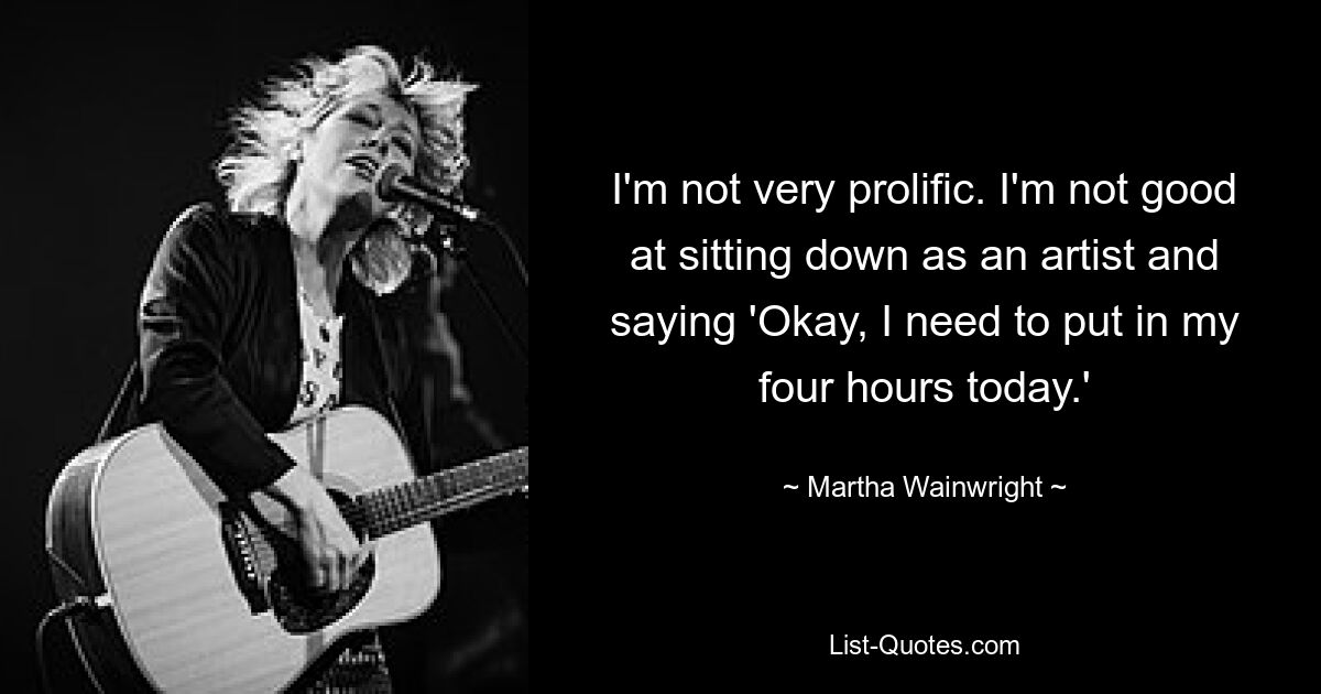 I'm not very prolific. I'm not good at sitting down as an artist and saying 'Okay, I need to put in my four hours today.' — © Martha Wainwright