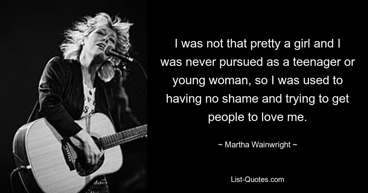 I was not that pretty a girl and I was never pursued as a teenager or young woman, so I was used to having no shame and trying to get people to love me. — © Martha Wainwright