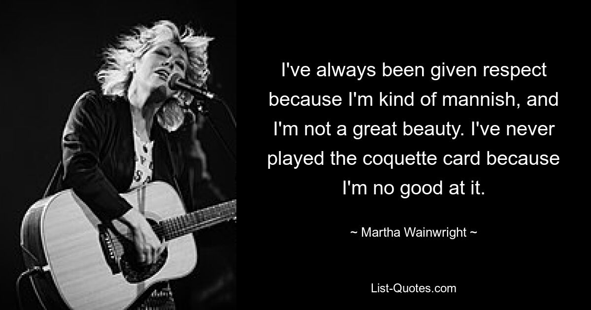 I've always been given respect because I'm kind of mannish, and I'm not a great beauty. I've never played the coquette card because I'm no good at it. — © Martha Wainwright