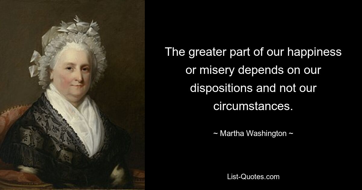 Der größte Teil unseres Glücks oder Unglücks hängt von unseren Dispositionen und nicht von unseren Umständen ab. — © Martha Washington 