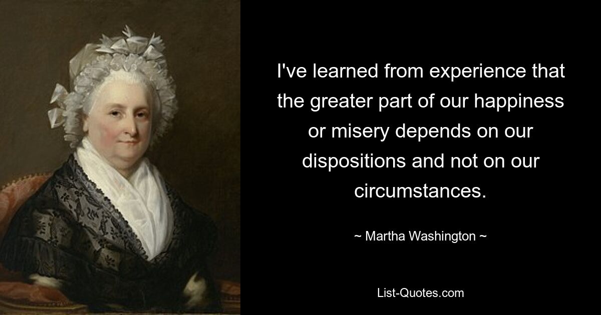 Aus Erfahrung habe ich gelernt, dass der größte Teil unseres Glücks oder Unglücks von unserer Veranlagung und nicht von unseren Umständen abhängt. — © Martha Washington