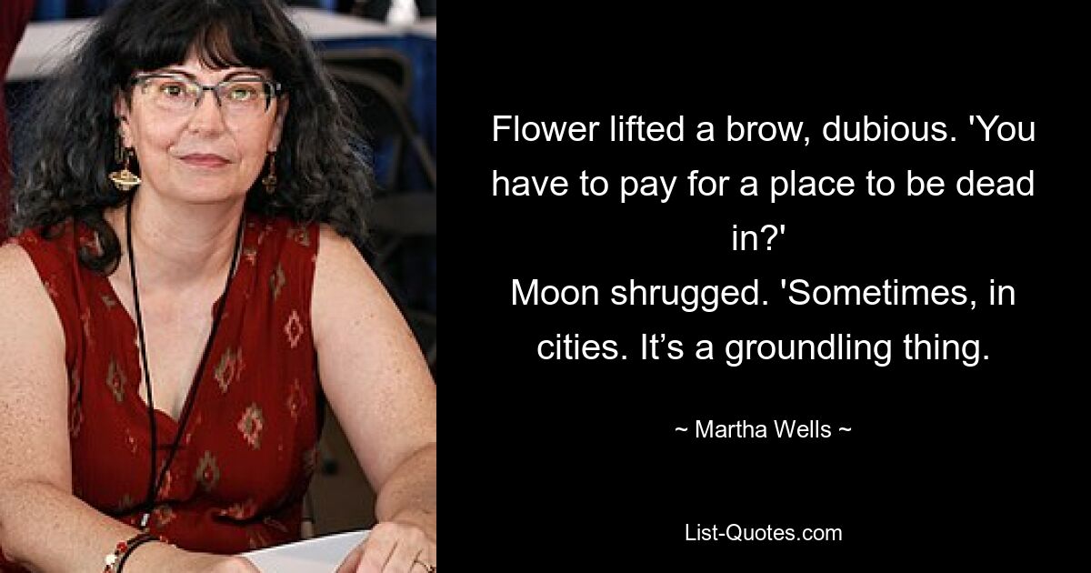 Flower lifted a brow, dubious. 'You have to pay for a place to be dead in?' 
Moon shrugged. 'Sometimes, in cities. It’s a groundling thing. — © Martha Wells