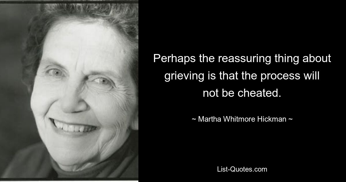 Perhaps the reassuring thing about grieving is that the process will not be cheated. — © Martha Whitmore Hickman