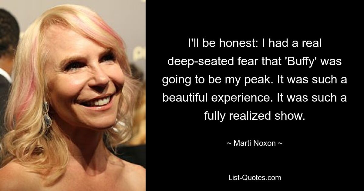 I'll be honest: I had a real deep-seated fear that 'Buffy' was going to be my peak. It was such a beautiful experience. It was such a fully realized show. — © Marti Noxon