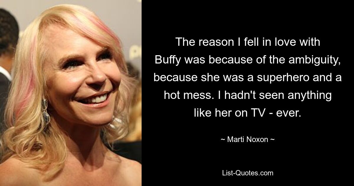 The reason I fell in love with Buffy was because of the ambiguity, because she was a superhero and a hot mess. I hadn't seen anything like her on TV - ever. — © Marti Noxon