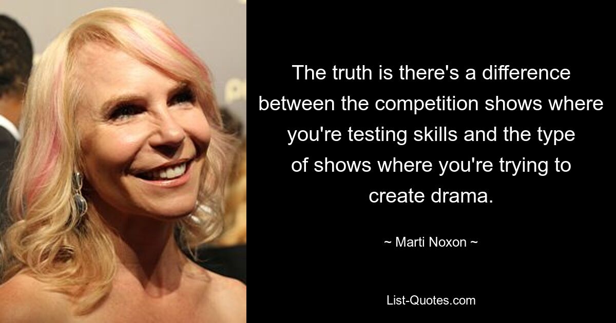 The truth is there's a difference between the competition shows where you're testing skills and the type of shows where you're trying to create drama. — © Marti Noxon