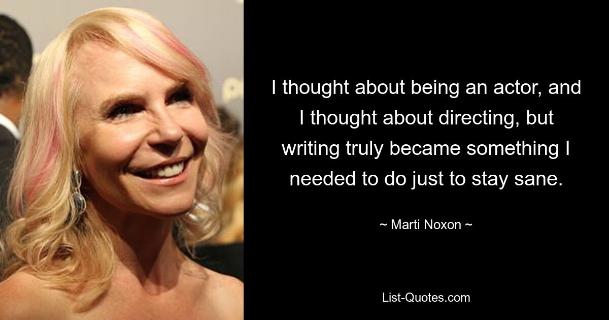 I thought about being an actor, and I thought about directing, but writing truly became something I needed to do just to stay sane. — © Marti Noxon