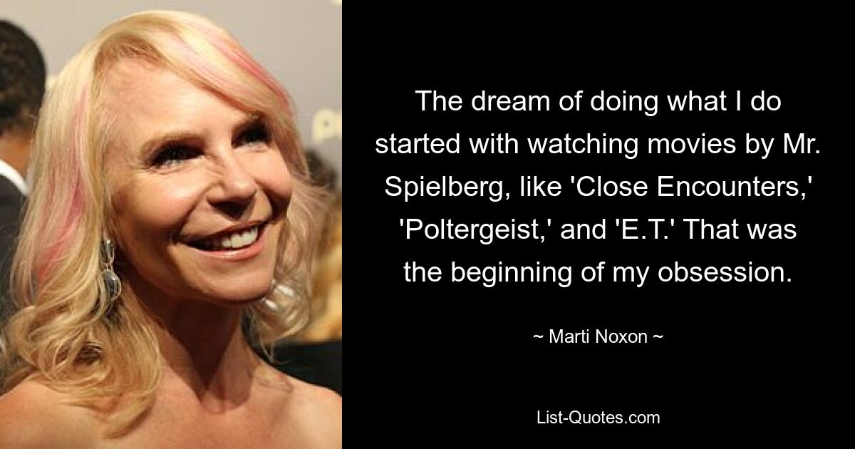 The dream of doing what I do started with watching movies by Mr. Spielberg, like 'Close Encounters,' 'Poltergeist,' and 'E.T.' That was the beginning of my obsession. — © Marti Noxon