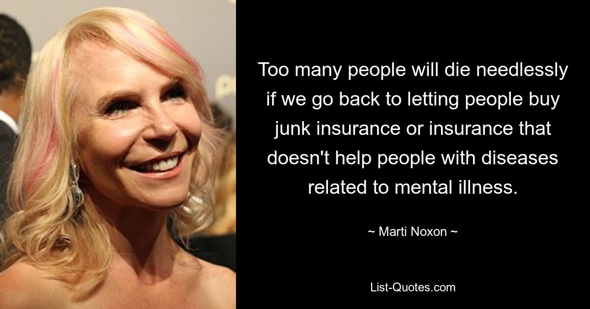 Too many people will die needlessly if we go back to letting people buy junk insurance or insurance that doesn't help people with diseases related to mental illness. — © Marti Noxon