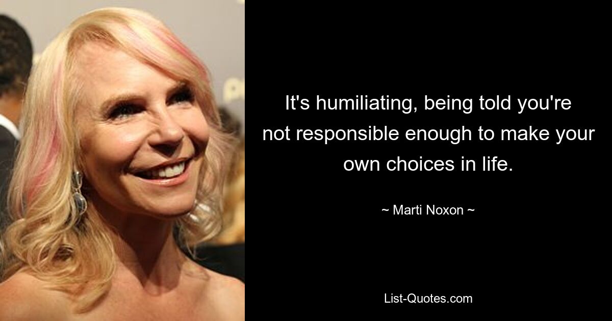 It's humiliating, being told you're not responsible enough to make your own choices in life. — © Marti Noxon