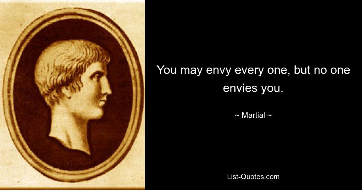 You may envy every one, but no one envies you. — © Martial