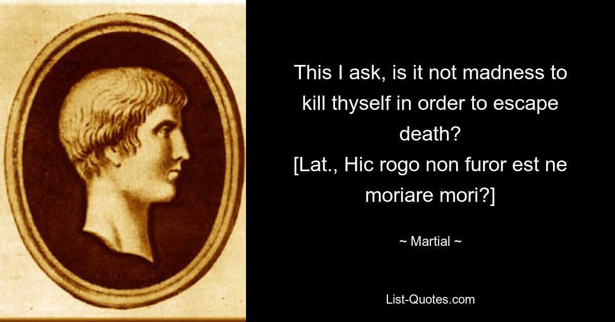 This I ask, is it not madness to kill thyself in order to escape death?
[Lat., Hic rogo non furor est ne moriare mori?] — © Martial