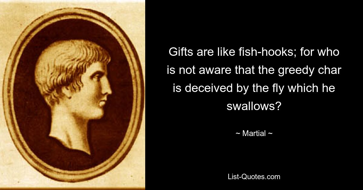 Gifts are like fish-hooks; for who is not aware that the greedy char is deceived by the fly which he swallows? — © Martial