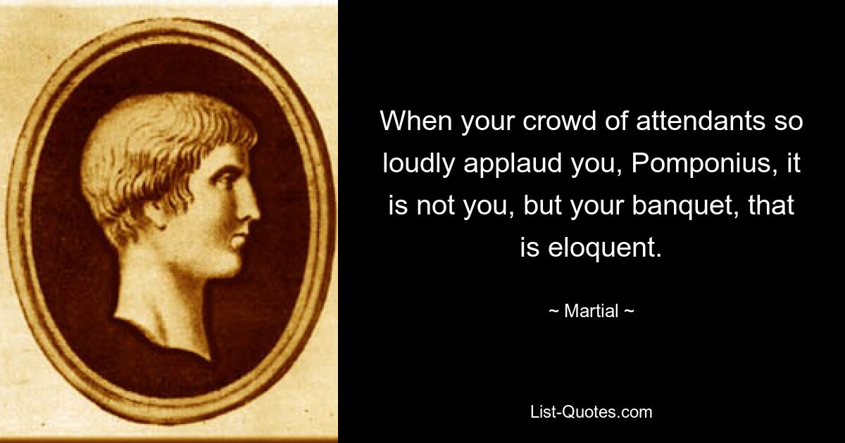 When your crowd of attendants so loudly applaud you, Pomponius, it is not you, but your banquet, that is eloquent. — © Martial