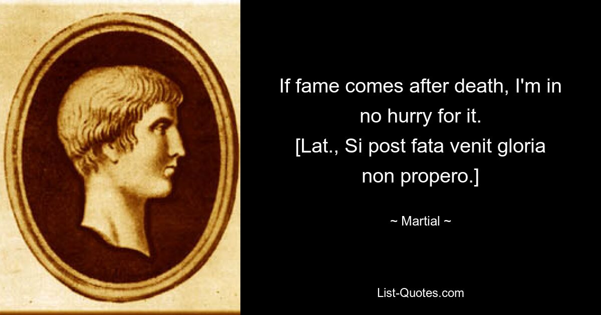 If fame comes after death, I'm in no hurry for it.
[Lat., Si post fata venit gloria non propero.] — © Martial