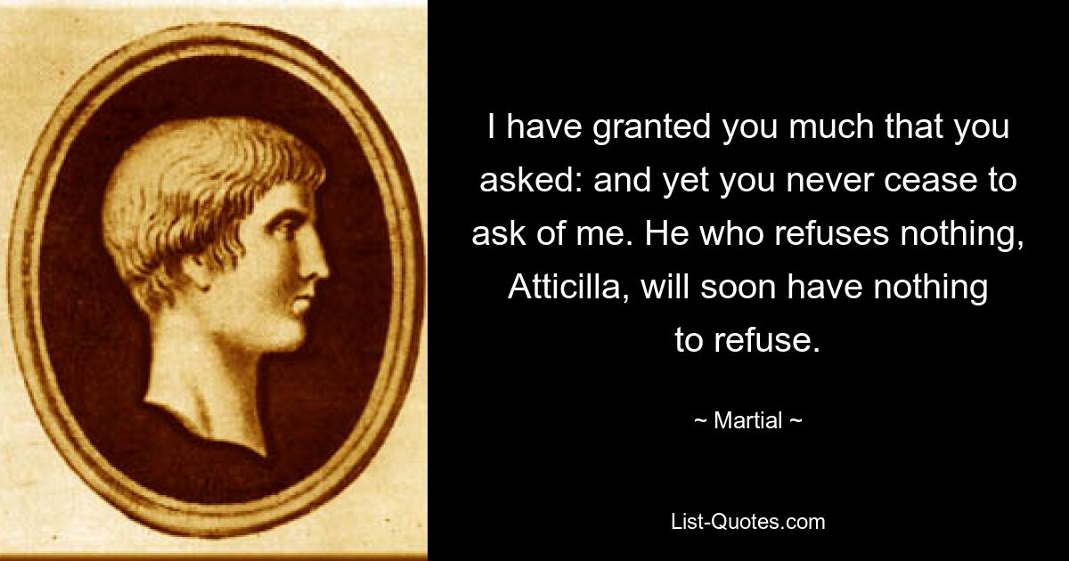 I have granted you much that you asked: and yet you never cease to ask of me. He who refuses nothing, Atticilla, will soon have nothing to refuse. — © Martial