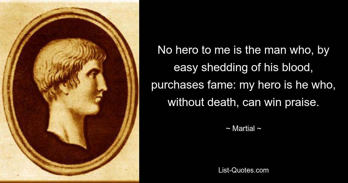 No hero to me is the man who, by easy shedding of his blood, purchases fame: my hero is he who, without death, can win praise. — © Martial