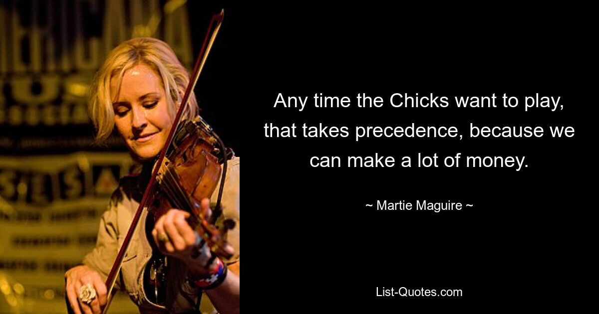 Any time the Chicks want to play, that takes precedence, because we can make a lot of money. — © Martie Maguire