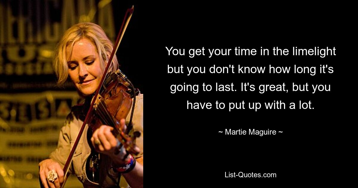 You get your time in the limelight but you don't know how long it's going to last. It's great, but you have to put up with a lot. — © Martie Maguire