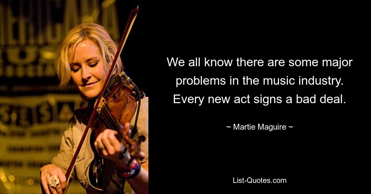 We all know there are some major problems in the music industry. Every new act signs a bad deal. — © Martie Maguire