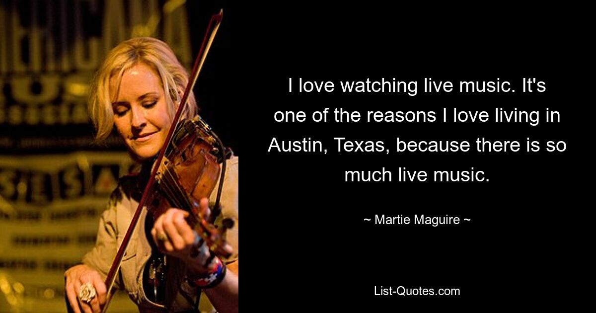 I love watching live music. It's one of the reasons I love living in Austin, Texas, because there is so much live music. — © Martie Maguire